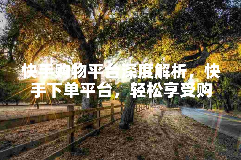 快手购物平台深度解析，快手下单平台，轻松享受购物乐趣！2024必备技能。