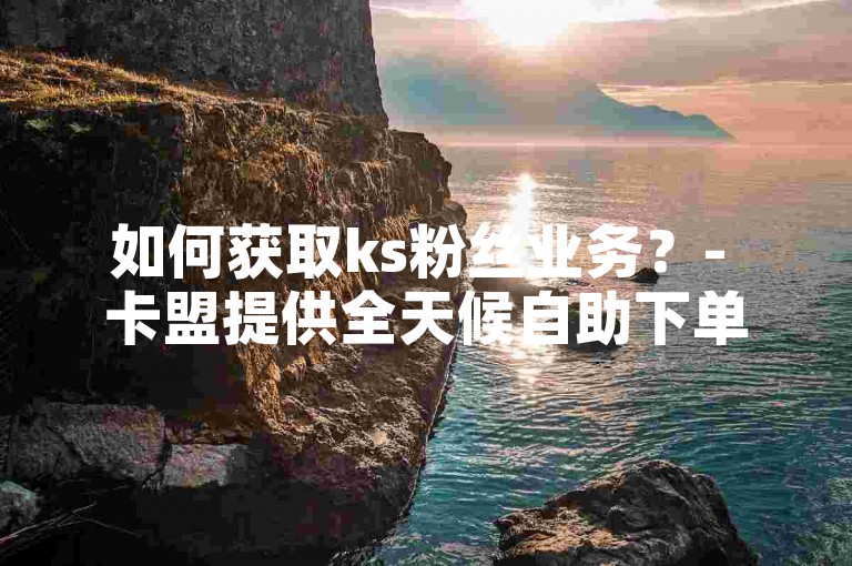 如何获取ks粉丝业务？- 卡盟提供全天候自助下单服务，包括24小时视频VIP。