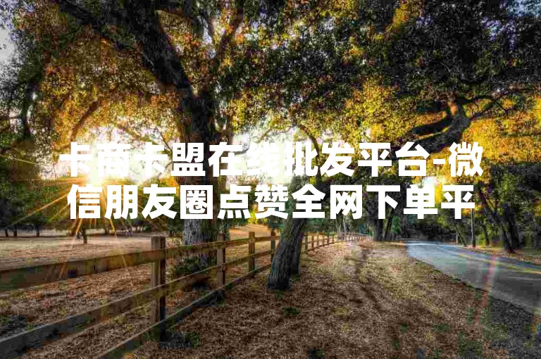 卡商卡盟在线批发平台-微信朋友圈点赞全网下单平台，提供一站式服务，让您的业务更上一层楼。