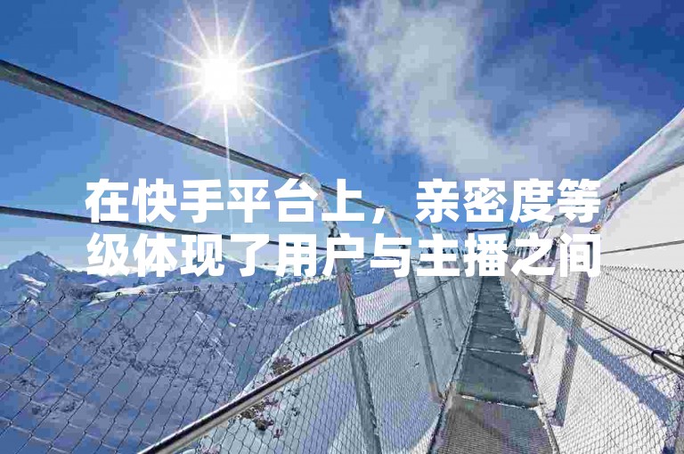 在快手平台上，亲密度等级体现了用户与主播之间的互动深度和友好关系。