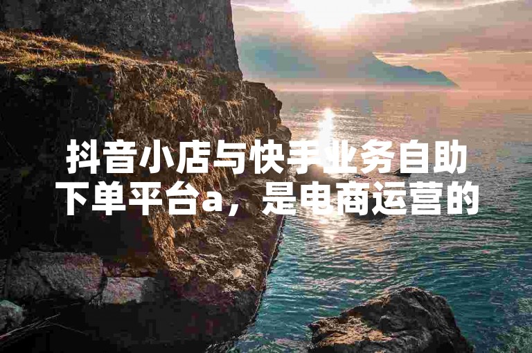 抖音小店与快手业务自助下单平台a，是电商运营的得力助手。