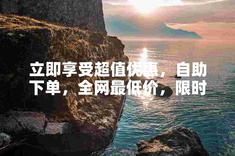 立即享受超值优惠，自助下单，全网最低价，限时抢购中！