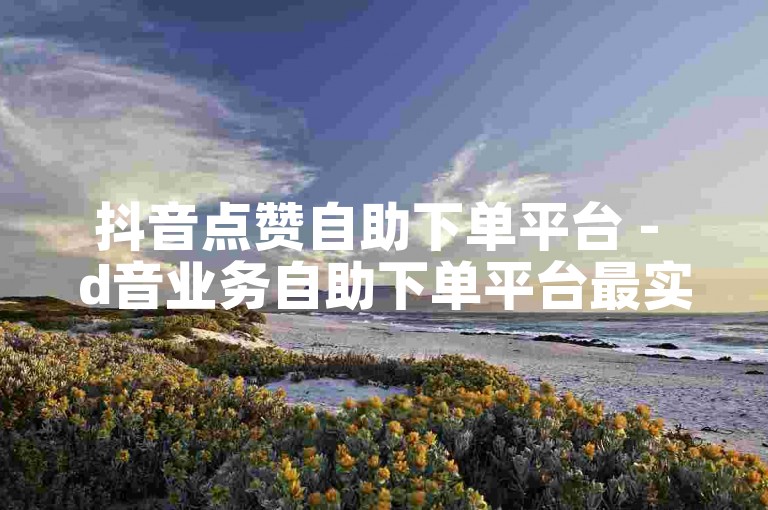 抖音点赞自助下单平台 - d音业务自助下单平台最实惠江苏