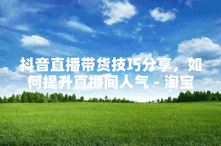 抖音直播带货技巧分享，如何提升直播间人气 - 淘宝优惠券群 - 免费领取会员体验卡平台