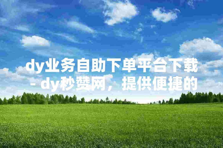 dy业务自助下单平台下载 - dy秒赞网，提供便捷的服务体验。