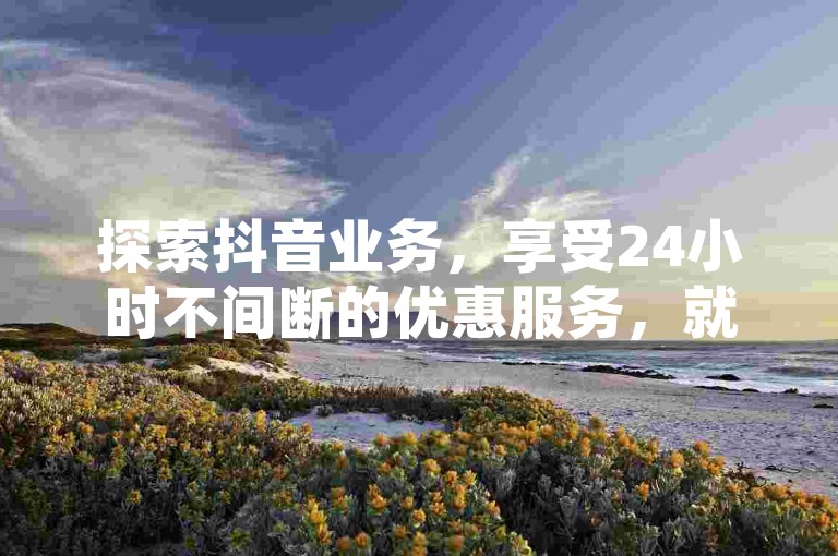 探索抖音业务，享受24小时不间断的优惠服务，就在低价抖音业务网。
