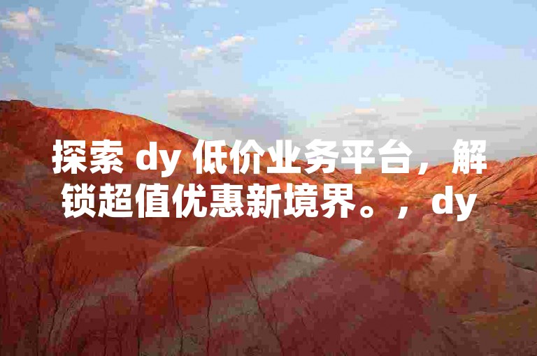 探索 dy 低价业务平台，解锁超值优惠新境界。，dy 低价业务平台，带你畅享实惠购物之旅。，聚焦 dy 低价业务平台，开启省钱购物模式。，dy 低价业务平台，让购物更具性价比。，走进 dy 低价业务平台，领略低价好物的无限魅力。，体验 dy 低价业务平台，畅享购物新惊喜。