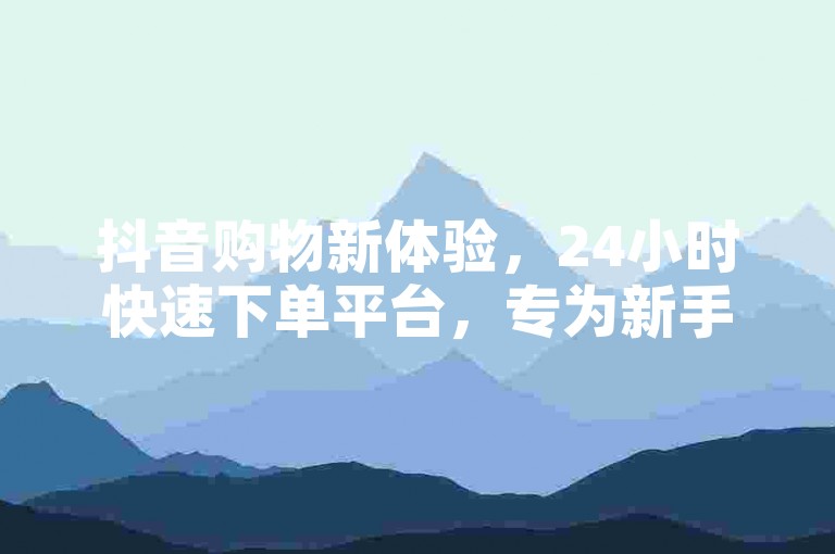 抖音购物新体验，24小时快速下单平台，专为新手打造！