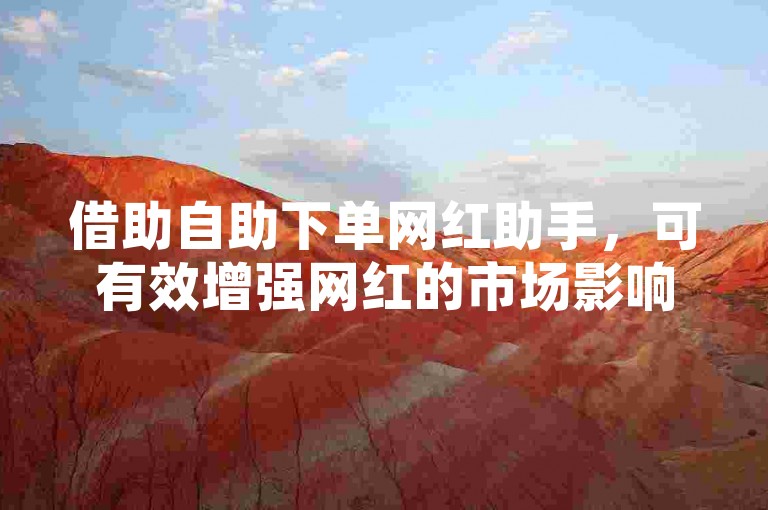 借助自助下单网红助手，可有效增强网红的市场影响力与经济效益！