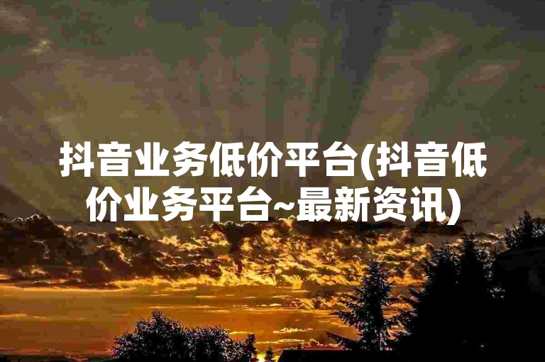 抖音业务低价平台(抖音低价业务平台~最新资讯)