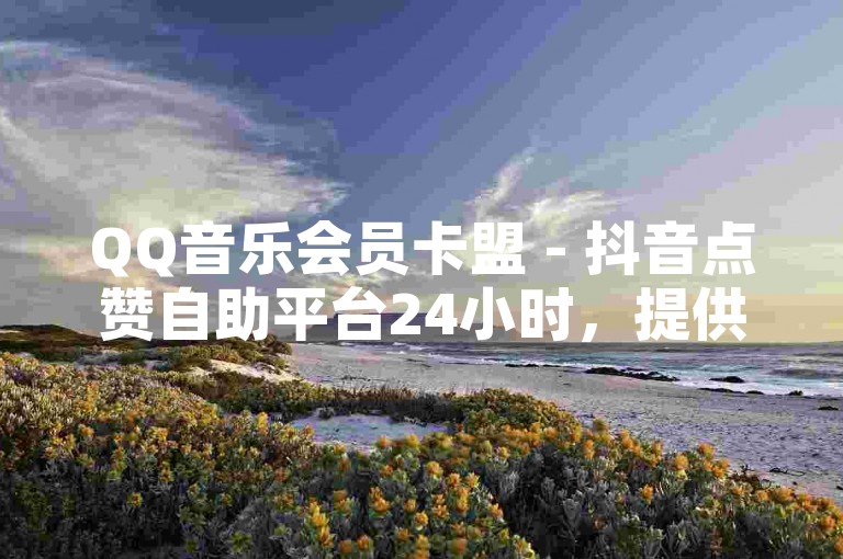 QQ音乐会员卡盟 - 抖音点赞自助平台24小时，提供全天候服务。