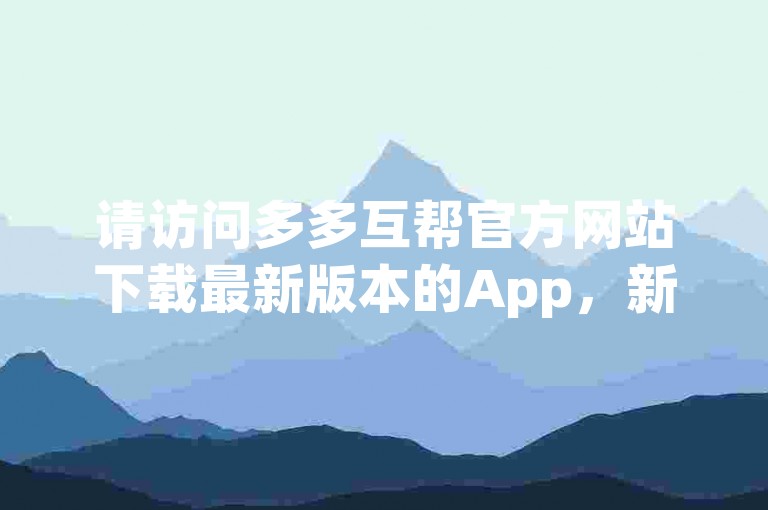 请访问多多互帮官方网站下载最新版本的App，新用户还可享受特别助力优惠。