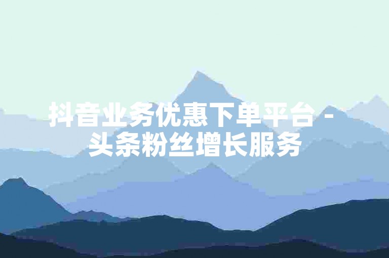 抖音业务优惠下单平台 - 头条粉丝增长服务