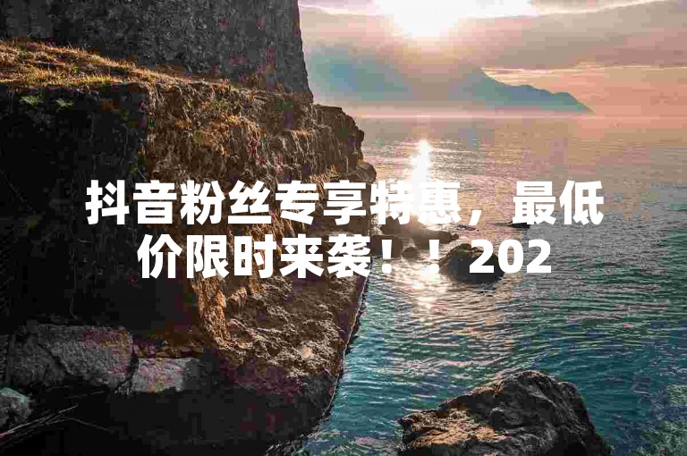 抖音粉丝专享特惠，最低价限时来袭！！2025必学。