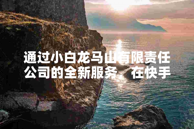 通过小白龙马山有限责任公司的全新服务，在快手平台上以极具竞争力的价格快速增加你的视频热度和曝光度。
