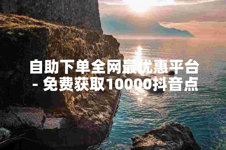 自助下单全网最优惠平台 - 免费获取10000抖音点赞量
