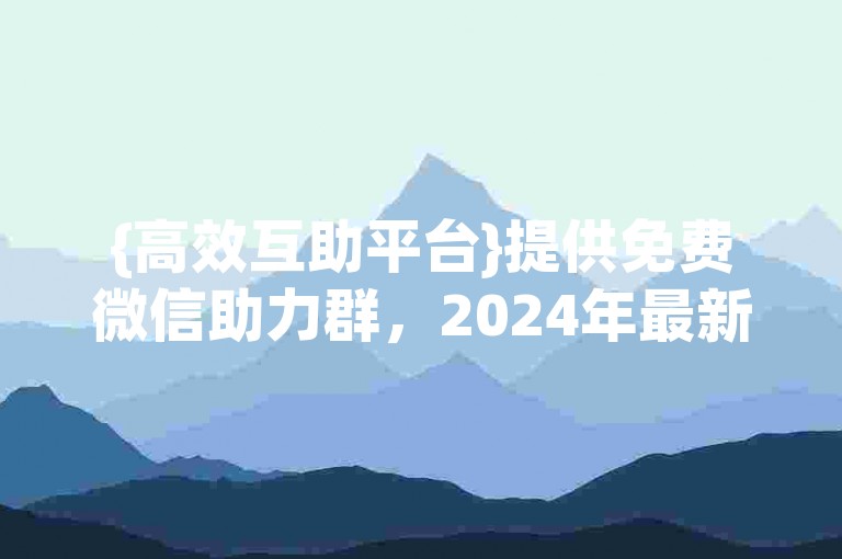 {高效互助平台}提供免费微信助力群，2024年最新活跃的万人大群。