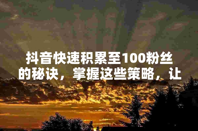 抖音快速积累至100粉丝的秘诀，掌握这些策略，让你在2025年轻松达成目标！