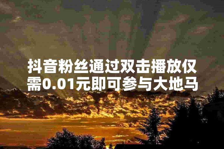 抖音粉丝通过双击播放仅需0.01元即可参与大地马山房产活动，2024年不可错过的学习机会！