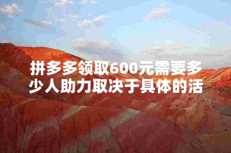 拼多多领取600元需要多少人助力取决于具体的活动规则，一般来说可能需要几十甚至上百人助力，具体人数因活动而异。