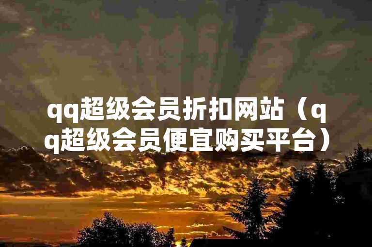 qq超级会员折扣网站（qq超级会员便宜购买平台）