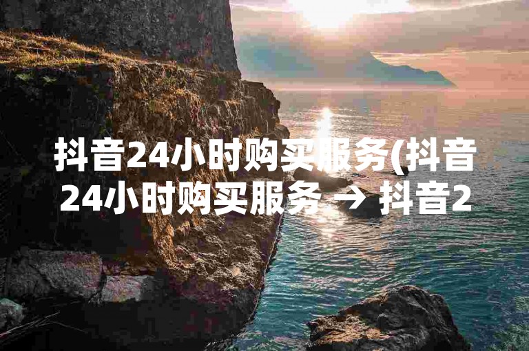 抖音24小时购买服务(抖音24小时购买服务 → 抖音24小时购物体验)。