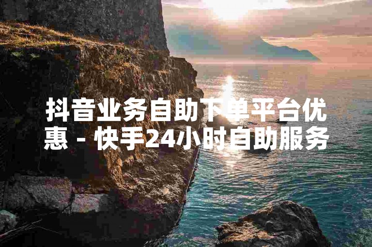 抖音业务自助下单平台优惠 - 快手24小时自助服务平台快速到账