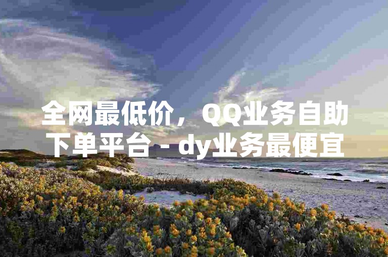 全网最低价，QQ业务自助下单平台 - dy业务最便宜，浙江地区首选。