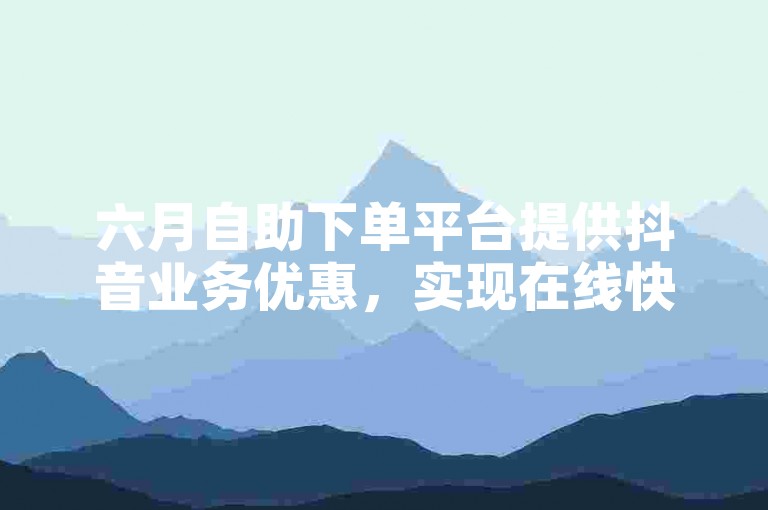 六月自助下单平台提供抖音业务优惠，实现在线快速下单。