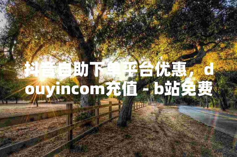 抖音自助下单平台优惠，douyincom充值 - b站免费20赞 - ks业务自助下单软件最低价。