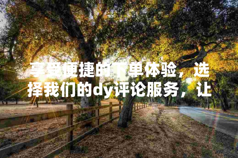 享受便捷的下单体验，选择我们的dy评论服务，让你的评论瞬间脱颖而出！