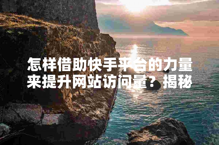 怎样借助快手平台的力量来提升网站访问量？揭秘迅速增加网站流量的有效方法。