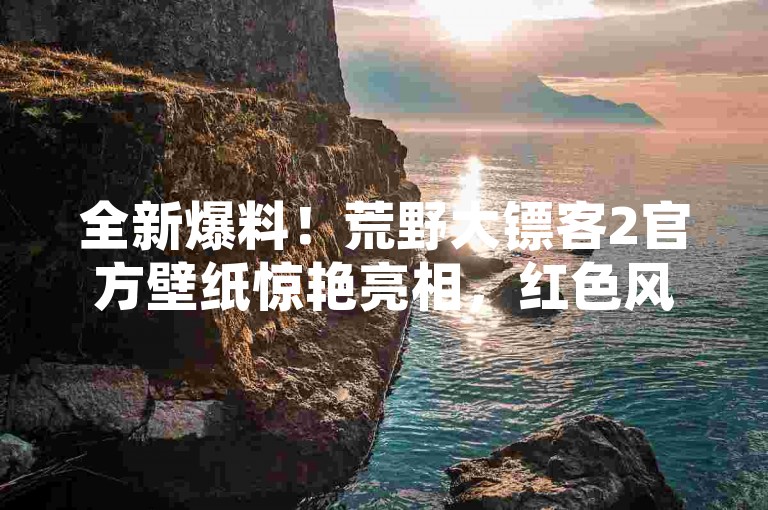 全新爆料！荒野大镖客2官方壁纸惊艳亮相，红色风暴点燃手游爱好者热情！
