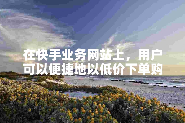 在快手业务网站上，用户可以便捷地以低价下单购买所需服务。
