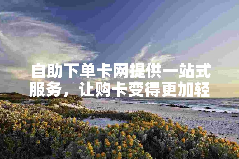 自助下单卡网提供一站式服务，让购卡变得更加轻松高效。
