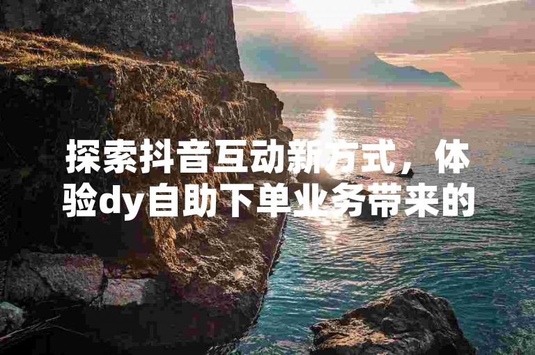 探索抖音互动新方式，体验dy自助下单业务带来的便捷与创新。