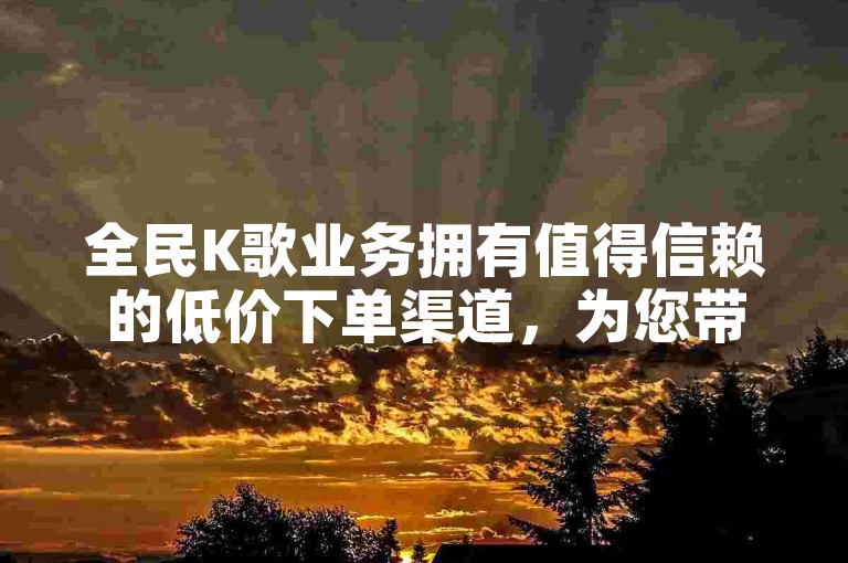 全民K歌业务拥有值得信赖的低价下单渠道，为您带来卓越服务体验。