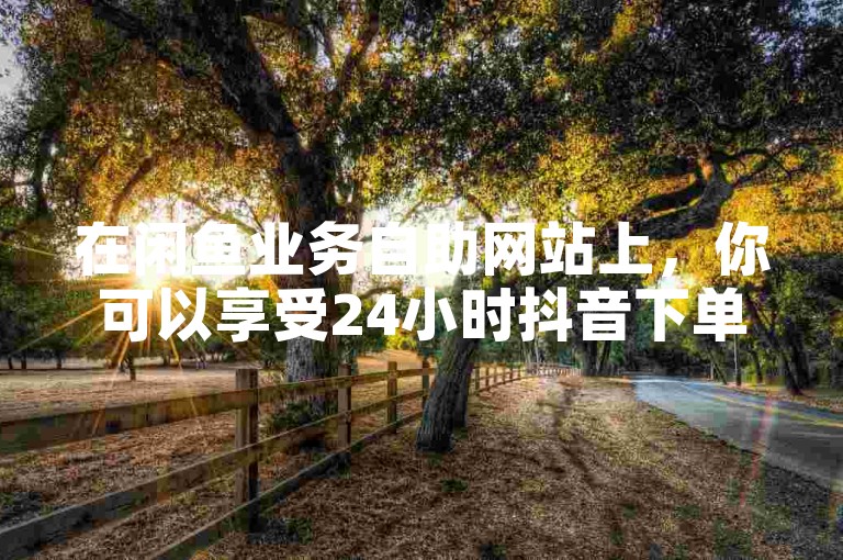 在闲鱼业务自助网站上，你可以享受24小时抖音下单服务，并有机会免费获得10000张名片。