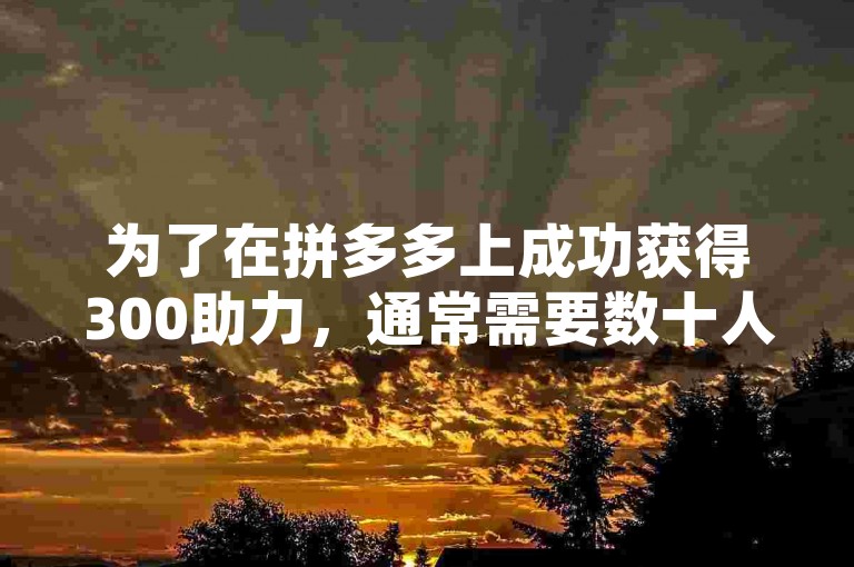 为了在拼多多上成功获得300助力，通常需要数十人的协助，具体数字取决于活动规则和个人社交网络的广泛程度。