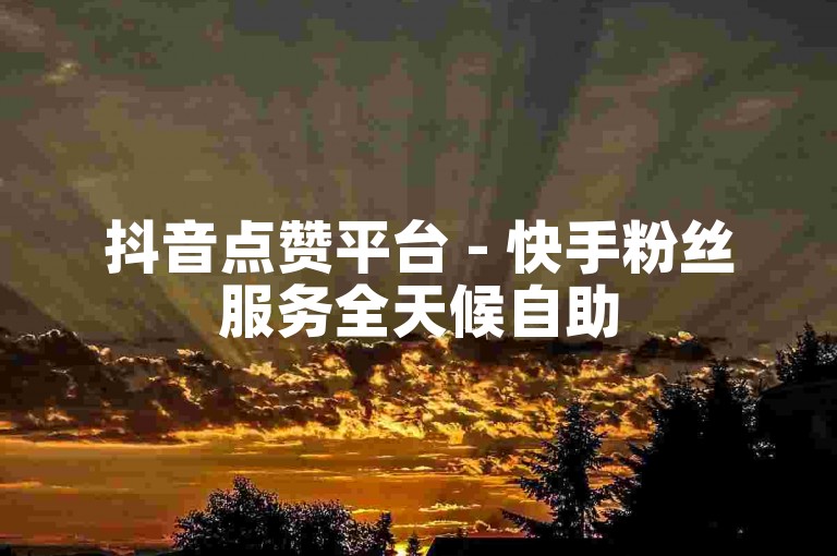 抖音点赞平台 - 快手粉丝服务全天候自助
