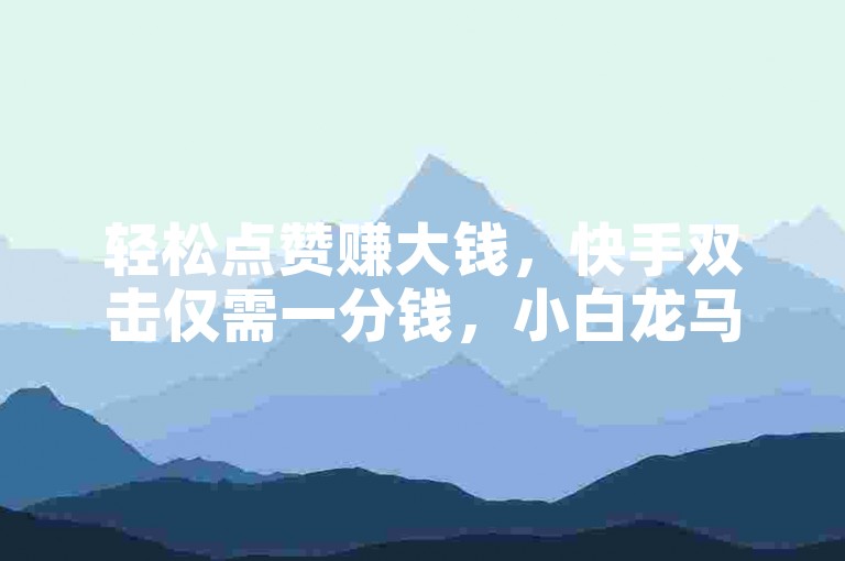 轻松点赞赚大钱，快手双击仅需一分钱，小白龙马山的房产装修秘诀等你来探索！