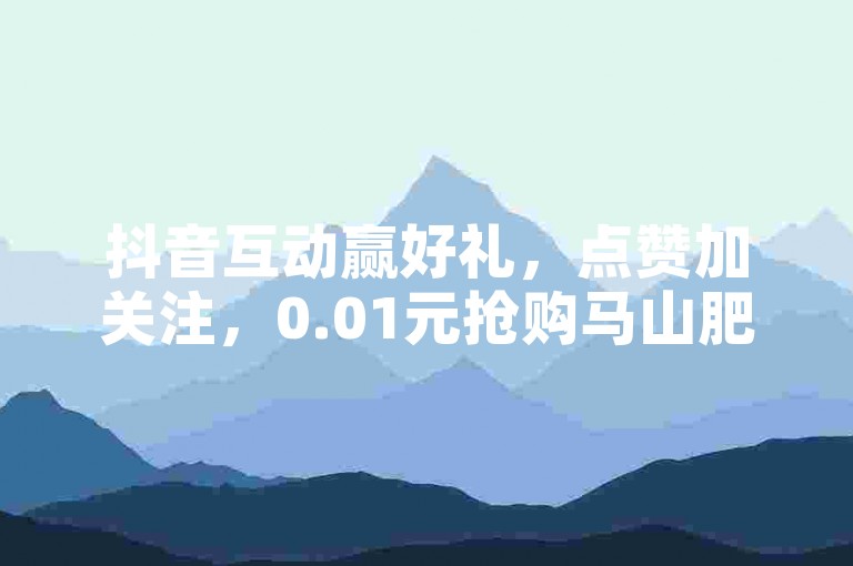 抖音互动赢好礼，点赞加关注，0.01元抢购马山肥房产装修特惠（参与抖音互动，即享0.01元购大地房产马山肥装修大促）