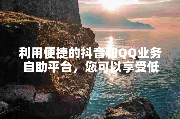 利用便捷的抖音和QQ业务自助平台，您可以享受低价下单服务。