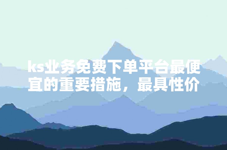ks业务免费下单平台最便宜的重要措施，最具性价比的KS业务免费下单平台推荐！新人必备！