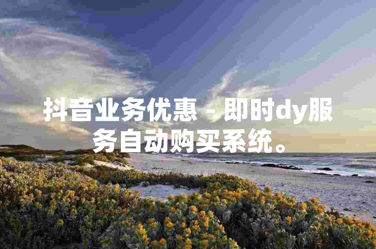 抖音业务优惠 - 即时dy服务自动购买系统。