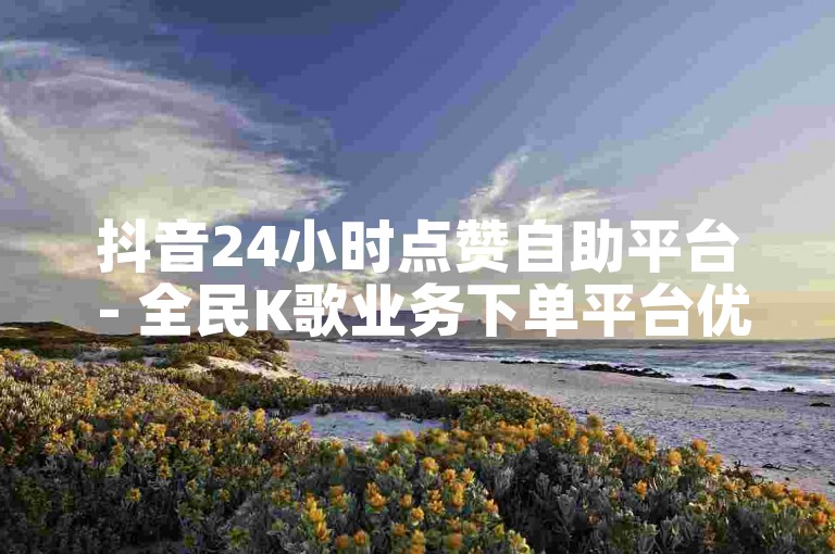 抖音24小时点赞自助平台 - 全民K歌业务下单平台优惠