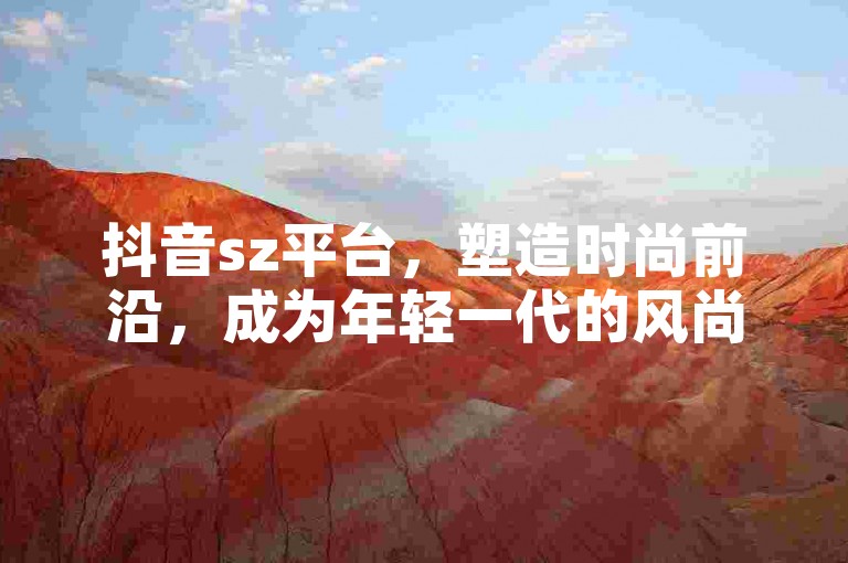 抖音sz平台，塑造时尚前沿，成为年轻一代的风尚引领者和热爱。