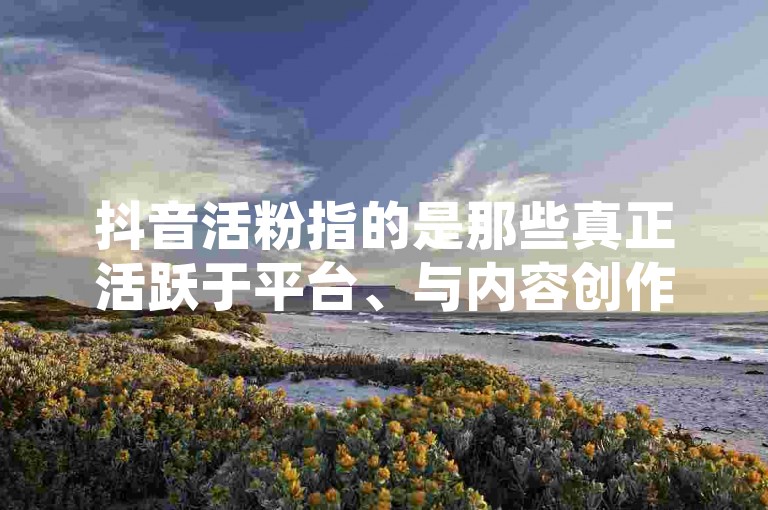 抖音活粉指的是那些真正活跃于平台、与内容创作者互动并对其作品产生实际影响的用户，而死粉则是指那些虽然存在于关注者列表中但几乎不参与任何互动的账号。