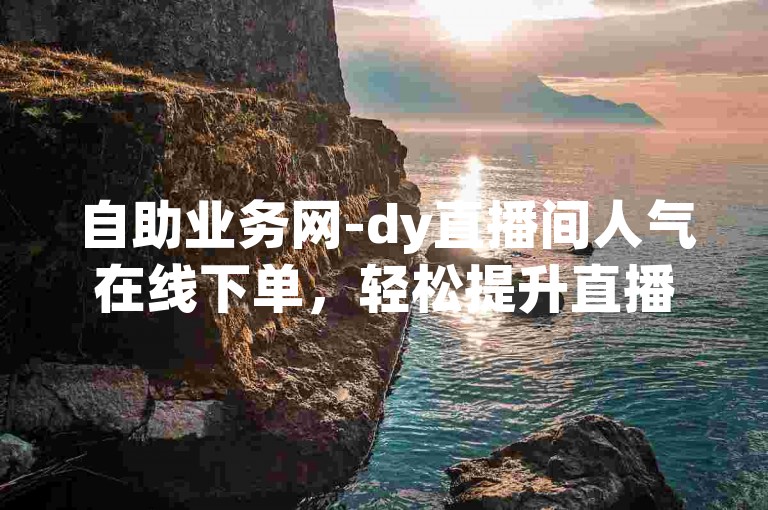 自助业务网-dy直播间人气在线下单，轻松提升直播热度。