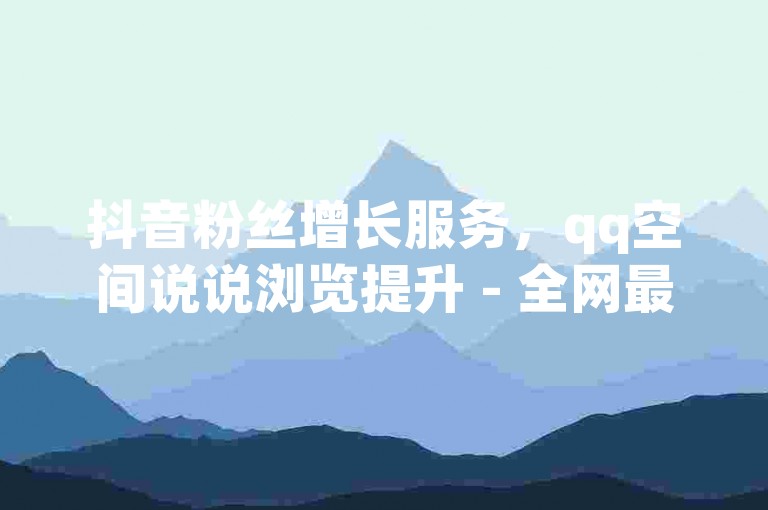 抖音粉丝增长服务，qq空间说说浏览提升 - 全网最实惠的推广方案